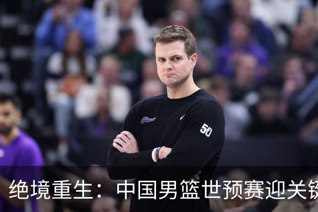 绝境重生：中国男篮世预赛迎关键第二阶段 拼搏定能破局